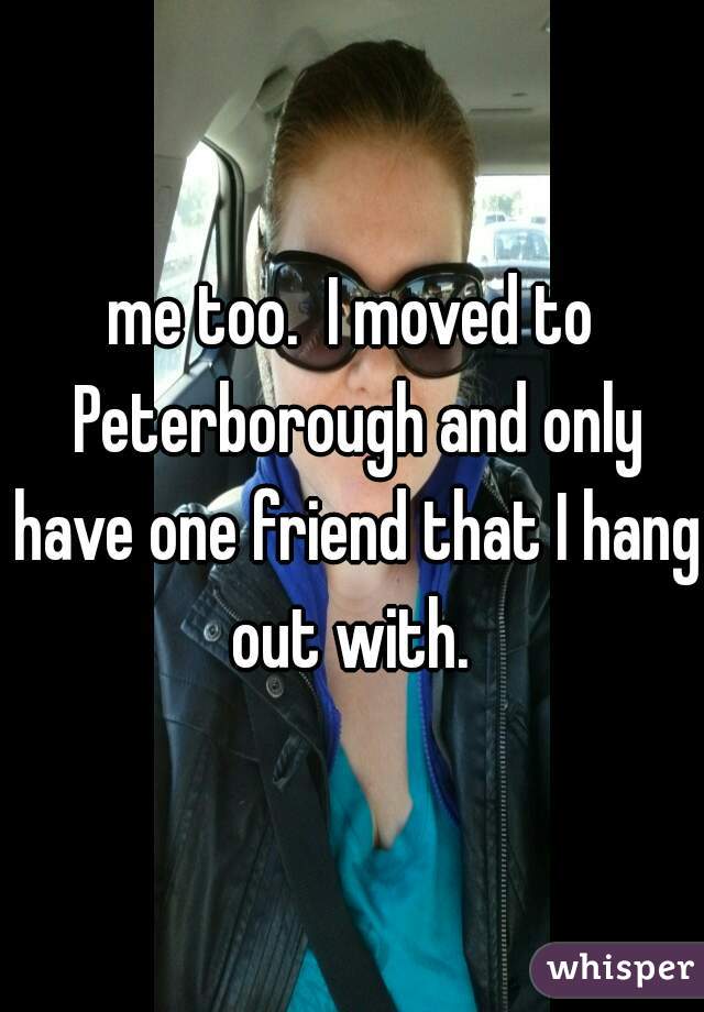 me too.  I moved to Peterborough and only have one friend that I hang out with. 