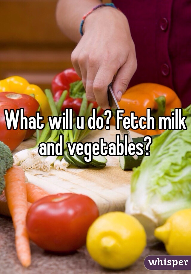 What will u do? Fetch milk and vegetables?
