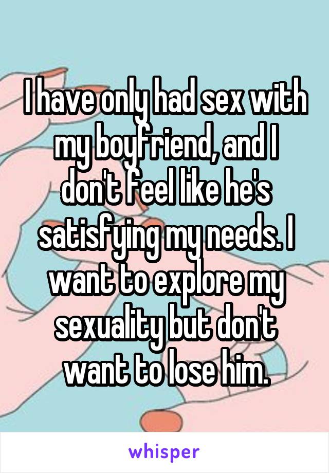 I have only had sex with my boyfriend, and I don't feel like he's satisfying my needs. I want to explore my sexuality but don't want to lose him.