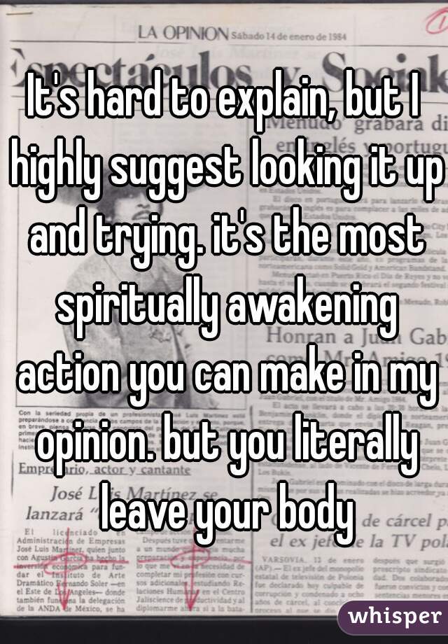 It's hard to explain, but I highly suggest looking it up and trying. it's the most spiritually awakening action you can make in my opinion. but you literally leave your body