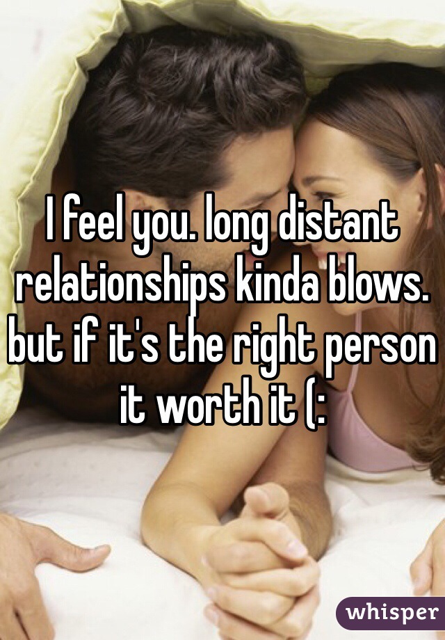 I feel you. long distant relationships kinda blows. but if it's the right person it worth it (: