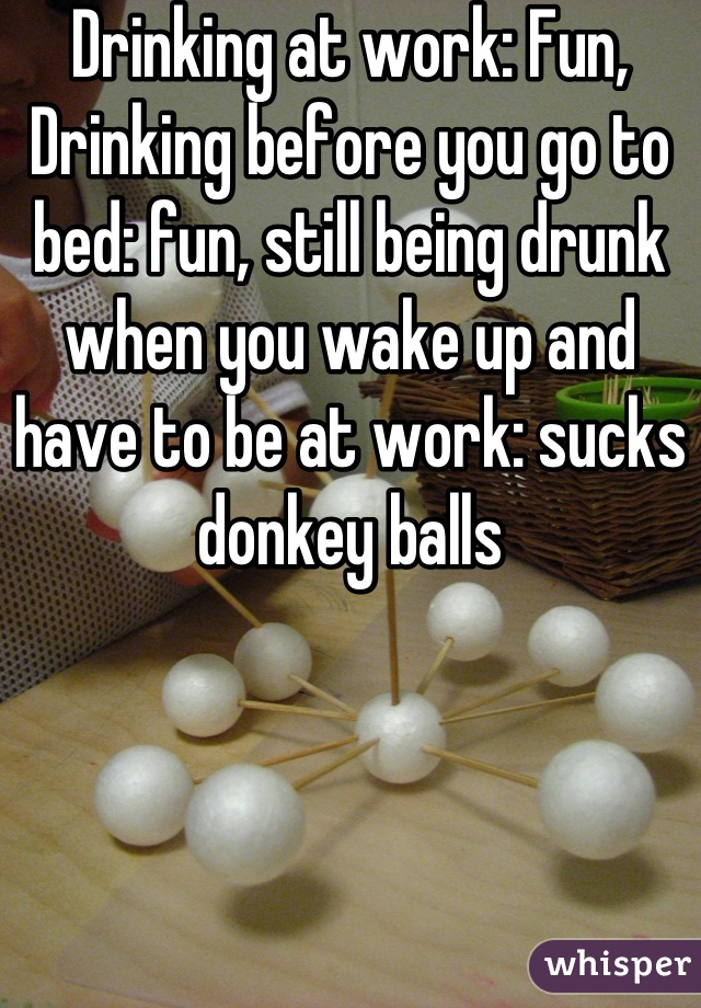 Drinking at work: Fun, Drinking before you go to bed: fun, still being drunk when you wake up and have to be at work: sucks donkey balls