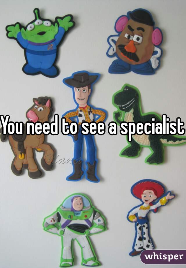 You need to see a specialist.