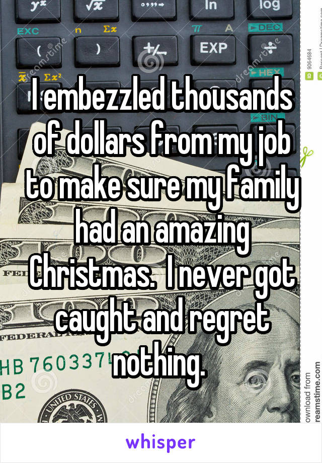 I embezzled thousands of dollars from my job to make sure my family had an amazing Christmas.  I never got caught and regret nothing. 