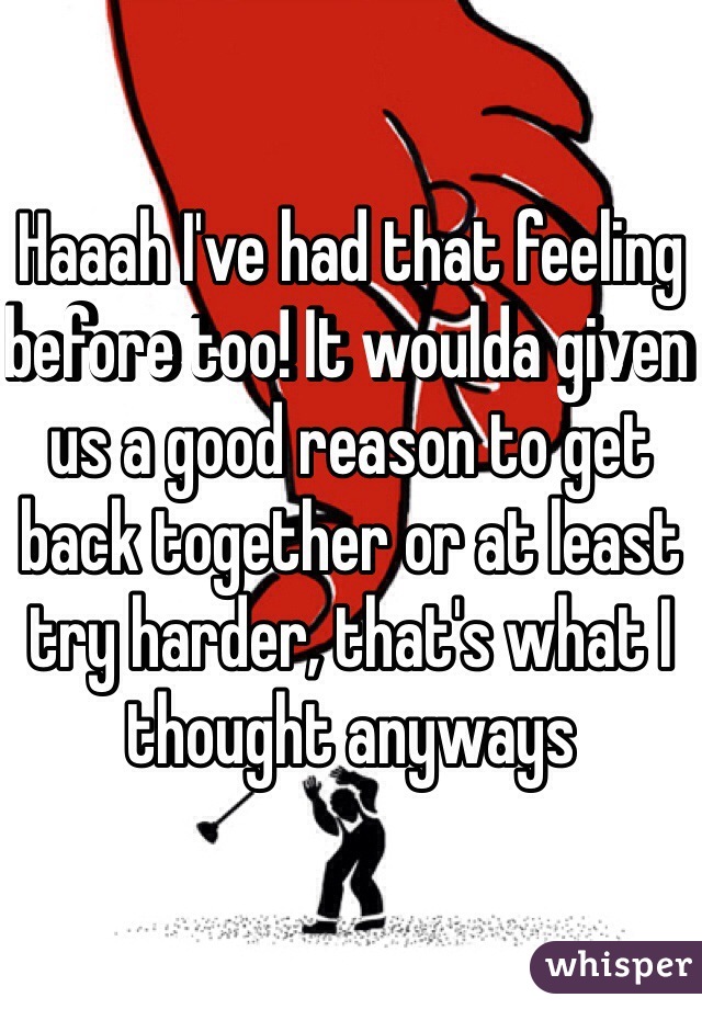 Haaah I've had that feeling before too! It woulda given us a good reason to get back together or at least try harder, that's what I thought anyways 