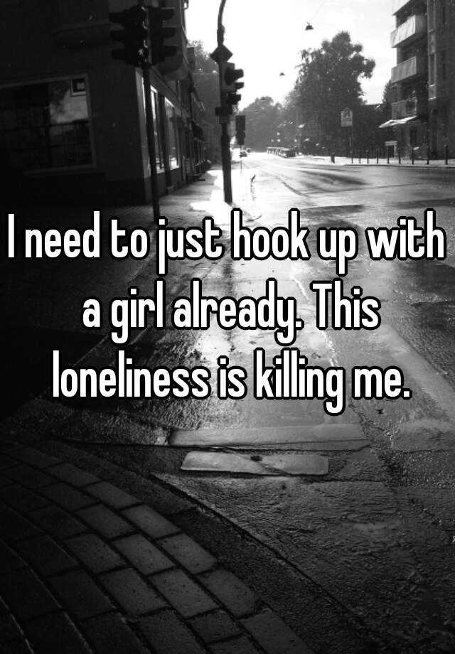 I Need To Just Hook Up With A Girl Already This Loneliness Is Killing Me