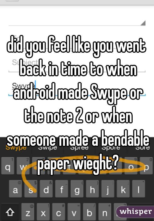 did you feel like you went back in time to when android made Swype or the note 2 or when someone made a bendable paper wieght?