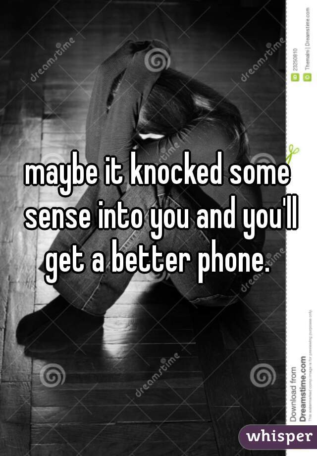 maybe it knocked some sense into you and you'll get a better phone. 