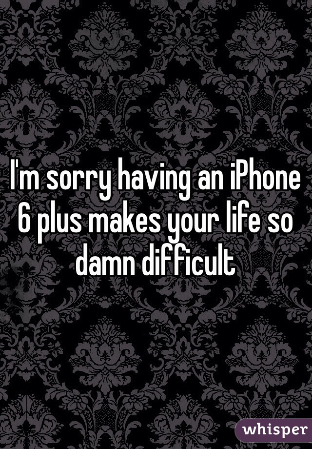 I'm sorry having an iPhone 6 plus makes your life so damn difficult 