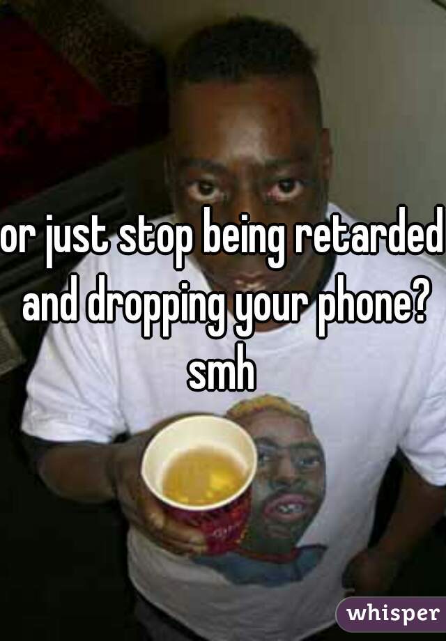 or just stop being retarded and dropping your phone? smh 