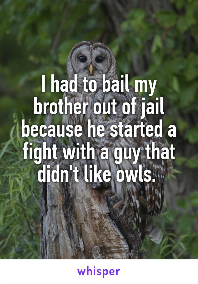 I had to bail my brother out of jail because he started a fight with a guy that didn't like owls. 
