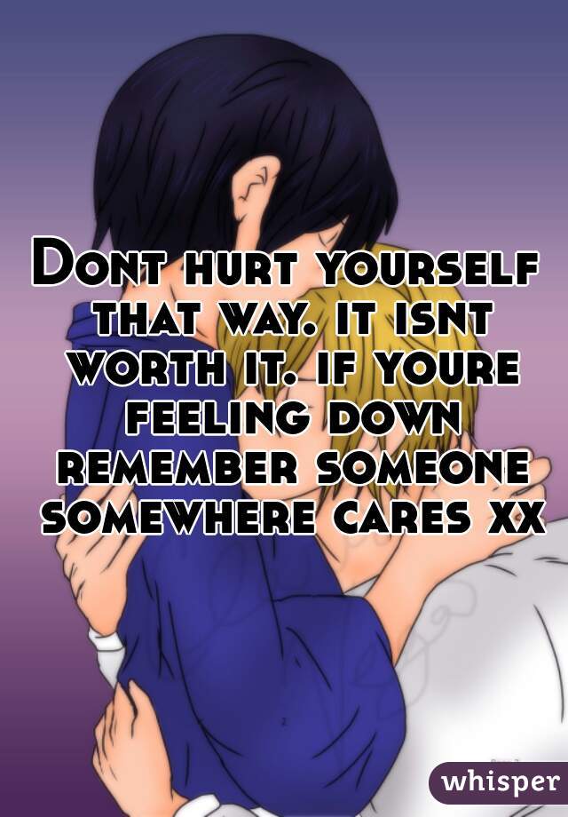 Dont hurt yourself that way. it isnt worth it. if youre feeling down remember someone somewhere cares xx