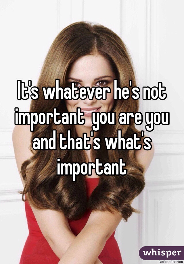 It's whatever he's not important  you are you and that's what's important 