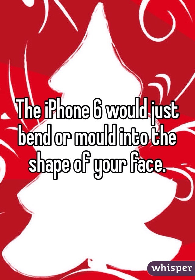 The iPhone 6 would just bend or mould into the shape of your face.