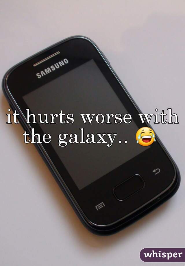 it hurts worse with the galaxy.. 😂   