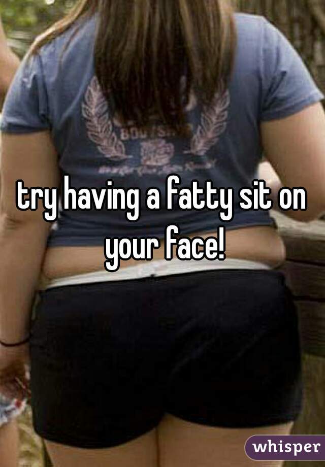 try having a fatty sit on your face!