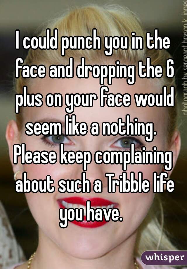 I could punch you in the face and dropping the 6 plus on your face would seem like a nothing.  


Please keep complaining about such a Tribble life you have.  