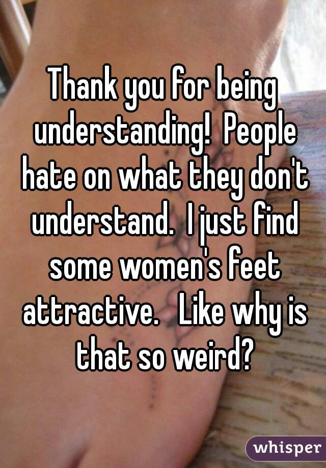 Thank you for being understanding!  People hate on what they don't understand.  I just find some women's feet attractive.   Like why is that so weird?
