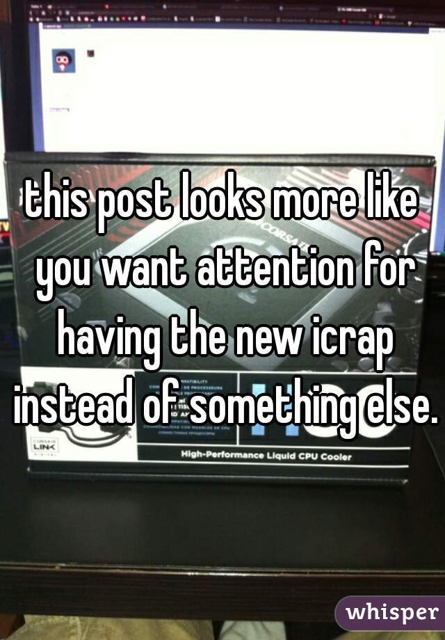 this post looks more like you want attention for having the new icrap instead of something else.