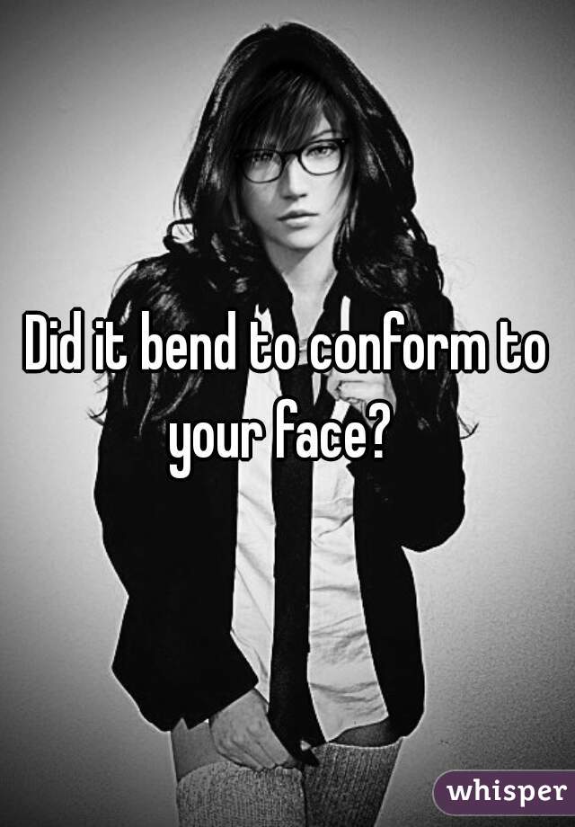 Did it bend to conform to your face?  