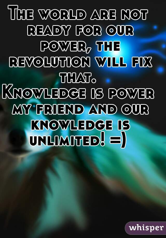 The world are not ready for our power, the revolution will fix that. 
Knowledge is power my friend and our knowledge is unlimited! =) 