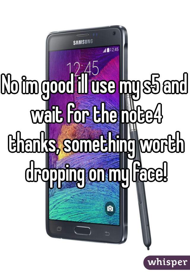 No im good ill use my s5 and wait for the note4 thanks, something worth dropping on my face!