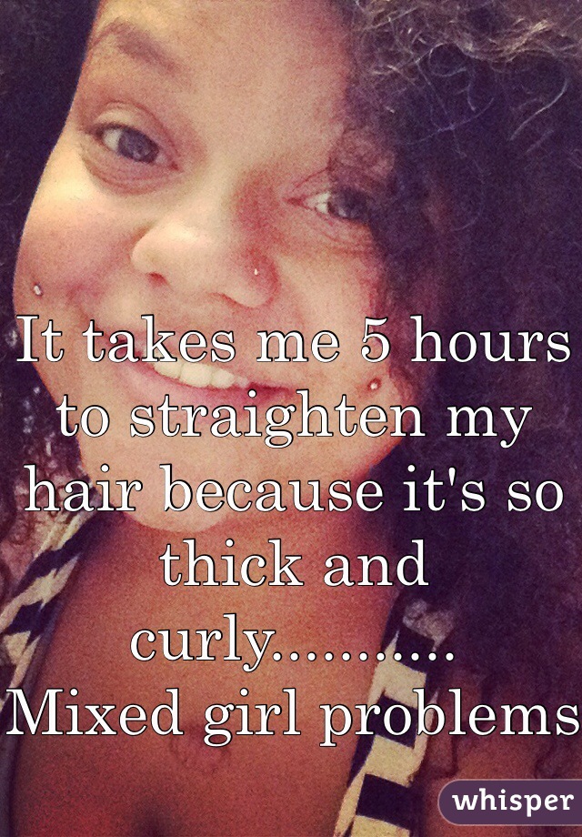 It takes me 5 hours to straighten my hair because it's so thick and curly...........          Mixed girl problems