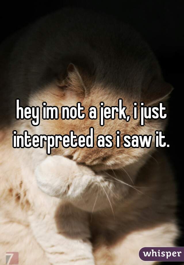 hey im not a jerk, i just interpreted as i saw it. 