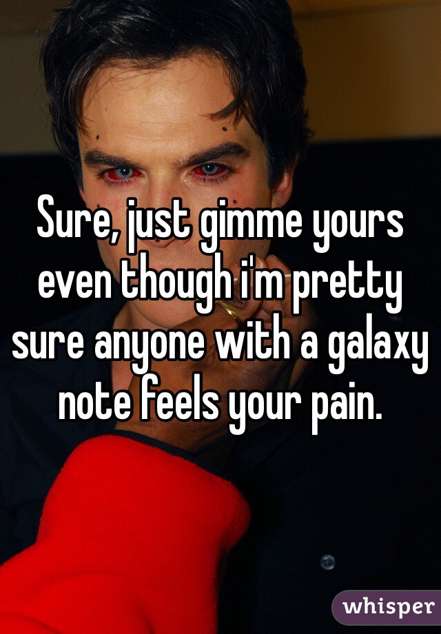 Sure, just gimme yours even though i'm pretty sure anyone with a galaxy note feels your pain. 