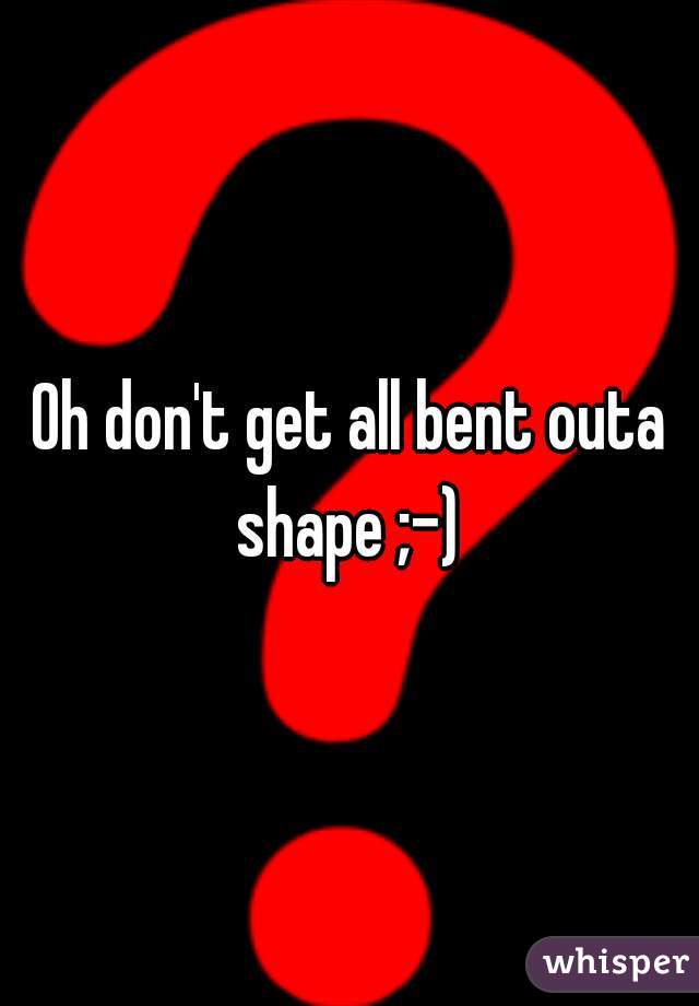 Oh don't get all bent outa shape ;-) 