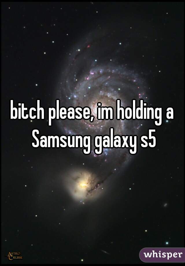 bitch please, im holding a Samsung galaxy s5