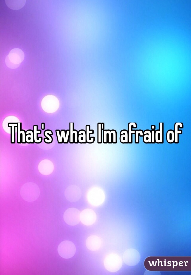 That's what I'm afraid of

