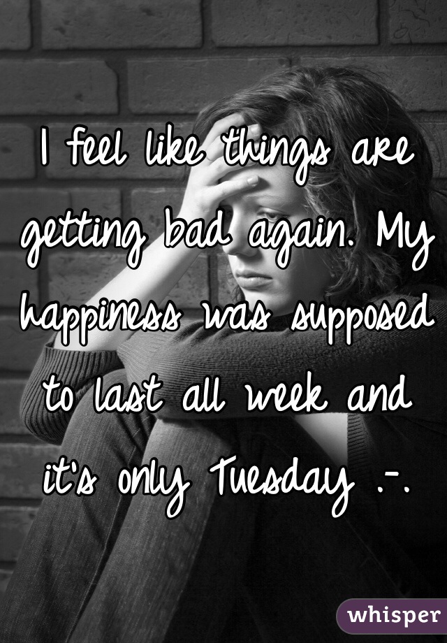 I feel like things are getting bad again. My happiness was supposed to last all week and it's only Tuesday .-.