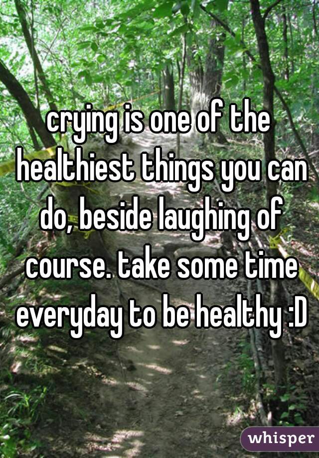 crying is one of the healthiest things you can do, beside laughing of course. take some time everyday to be healthy :D