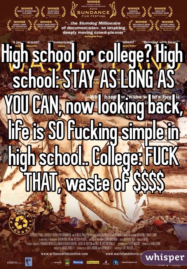 High school or college? High school: STAY AS LONG AS YOU CAN, now looking back, life is SO fucking simple in high school.. College: FUCK THAT, waste of $$$$