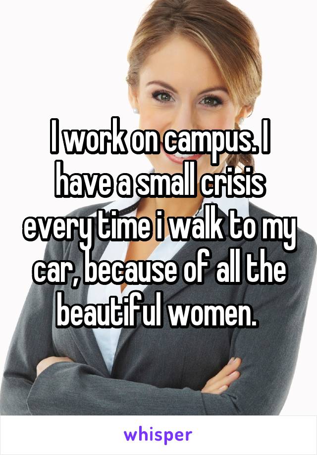 I work on campus. I have a small crisis every time i walk to my car, because of all the beautiful women. 
