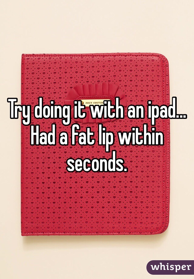 Try doing it with an ipad... Had a fat lip within seconds. 