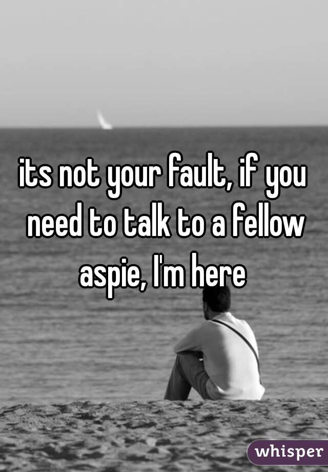 its not your fault, if you need to talk to a fellow aspie, I'm here 