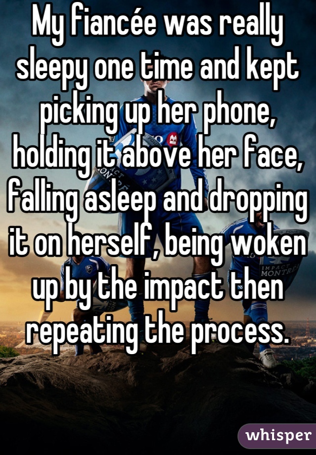 My fiancée was really sleepy one time and kept picking up her phone, holding it above her face, falling asleep and dropping it on herself, being woken up by the impact then repeating the process.