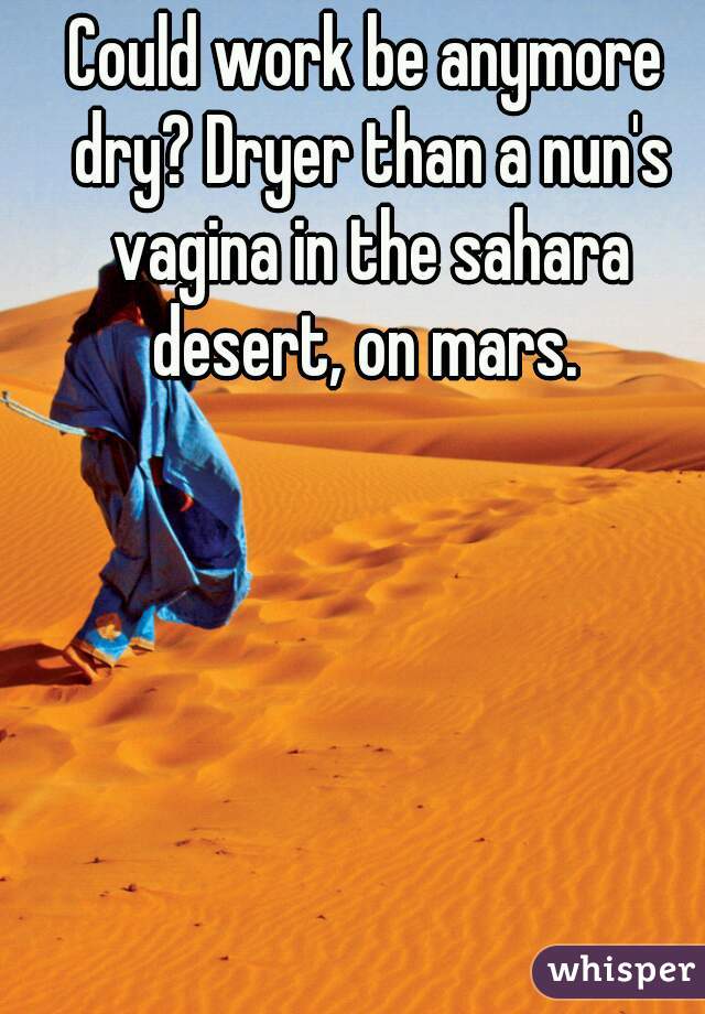 Could work be anymore dry? Dryer than a nun's vagina in the sahara desert, on mars. 
