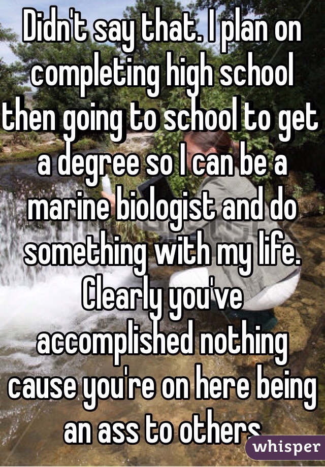 Didn't say that. I plan on completing high school then going to school to get a degree so I can be a marine biologist and do something with my life. Clearly you've accomplished nothing  cause you're on here being an ass to others