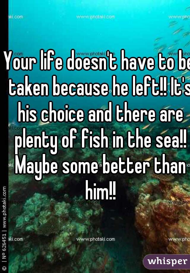 Your life doesn't have to be taken because he left!! It's his choice and there are plenty of fish in the sea!! Maybe some better than him!!