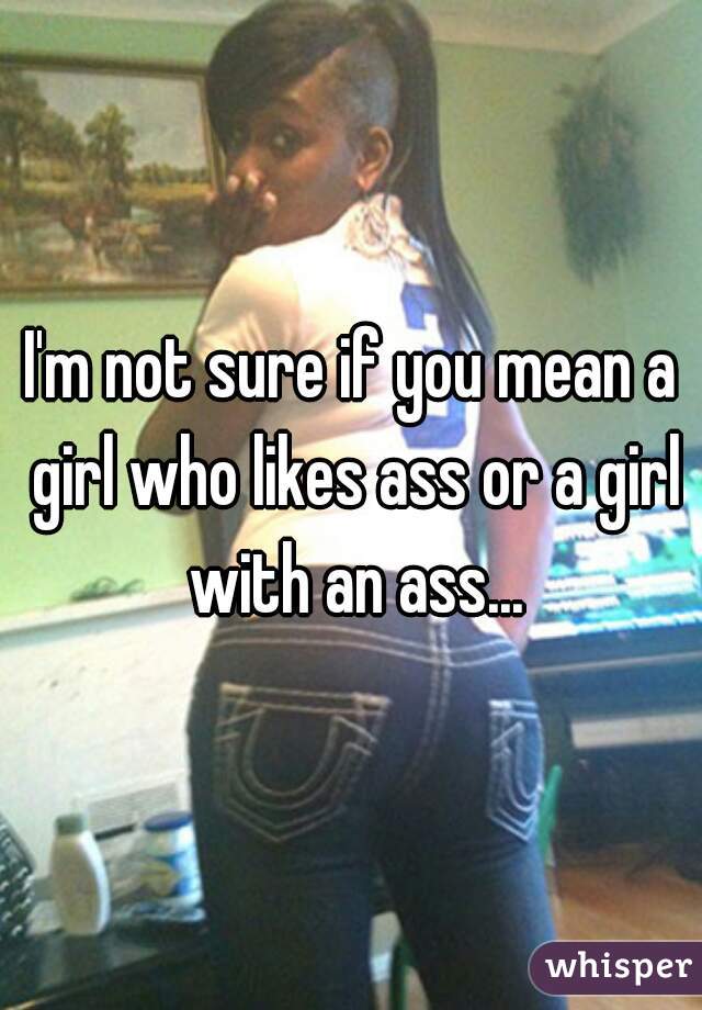 I'm not sure if you mean a girl who likes ass or a girl with an ass...