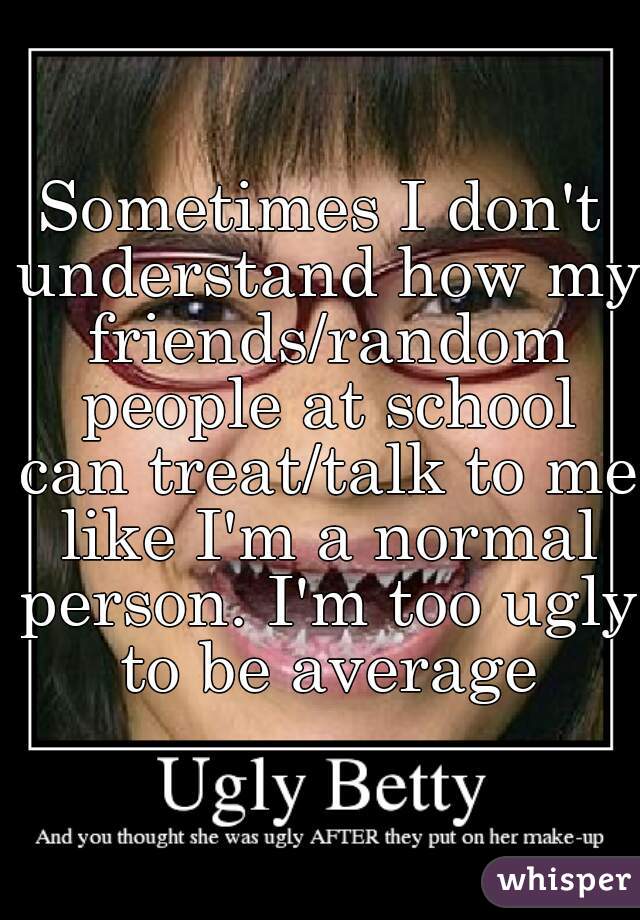 Sometimes I don't understand how my friends/random people at school can treat/talk to me like I'm a normal person. I'm too ugly to be average