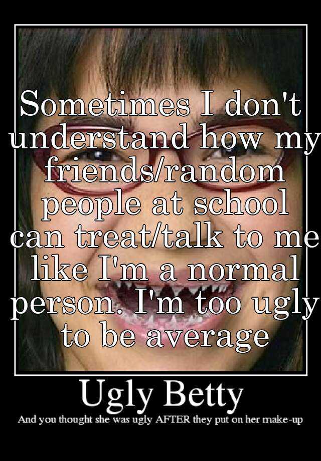 Sometimes I don't understand how my friends/random people at school can treat/talk to me like I'm a normal person. I'm too ugly to be average