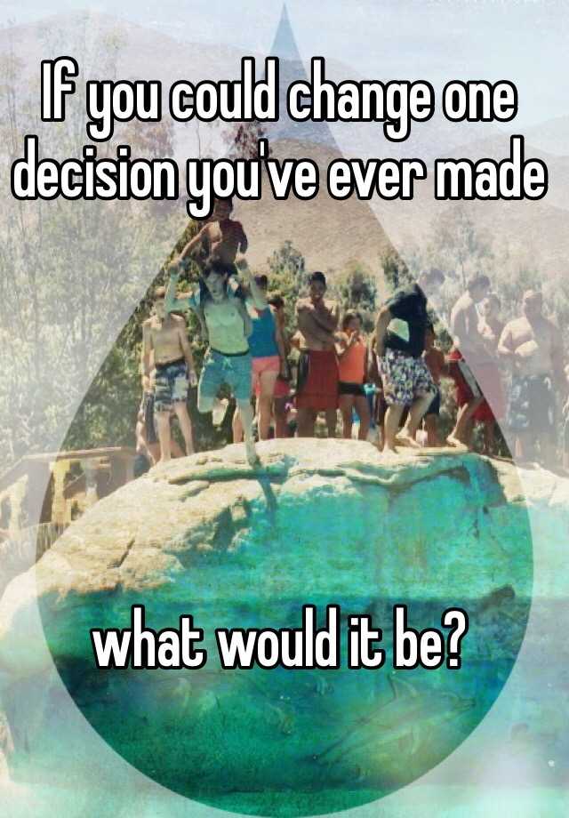 if-you-could-change-one-decision-you-ve-ever-made-what-would-it-be