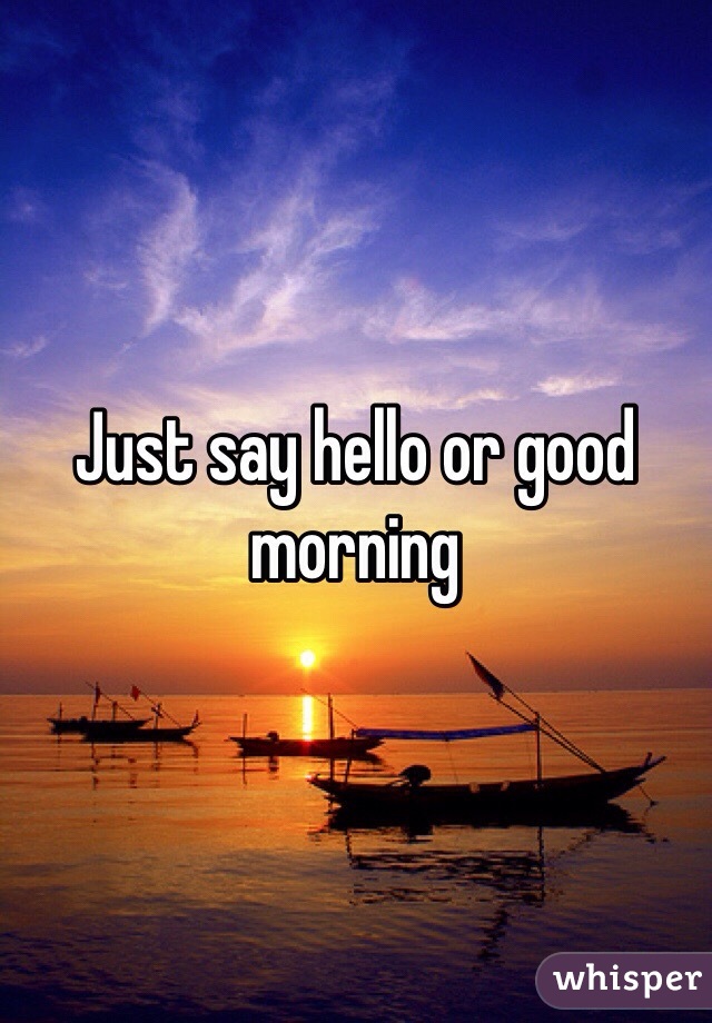 Just say hello or good morning 