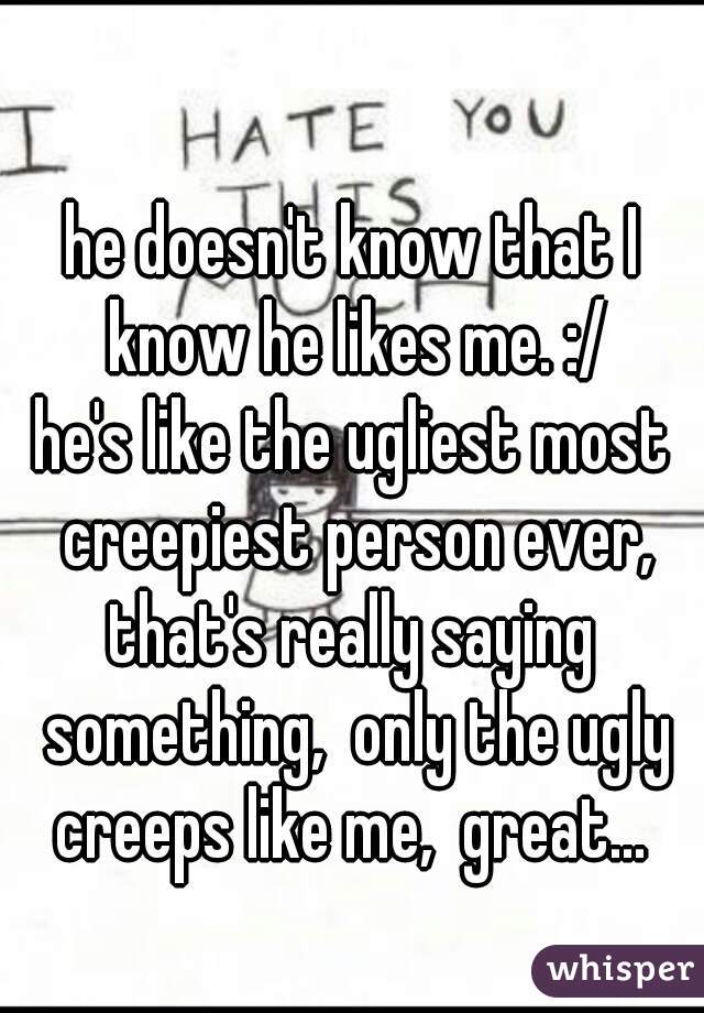 he doesn't know that I know he likes me. :/
he's like the ugliest most creepiest person ever, that's really saying  something,  only the ugly creeps like me,  great... 