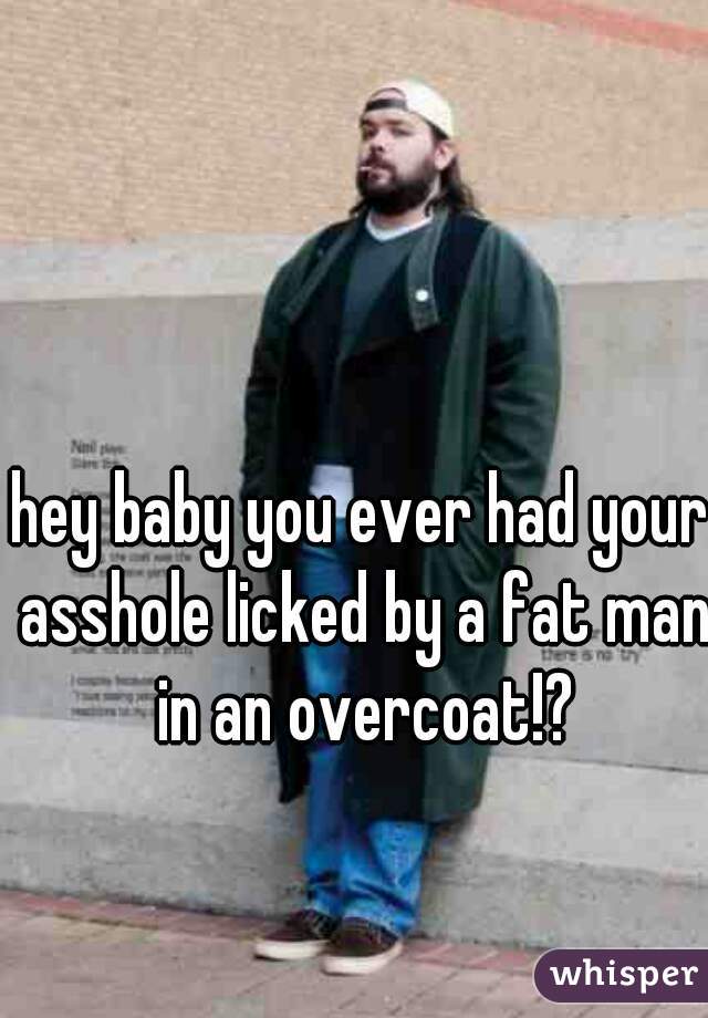 hey baby you ever had your asshole licked by a fat man in an overcoat!?