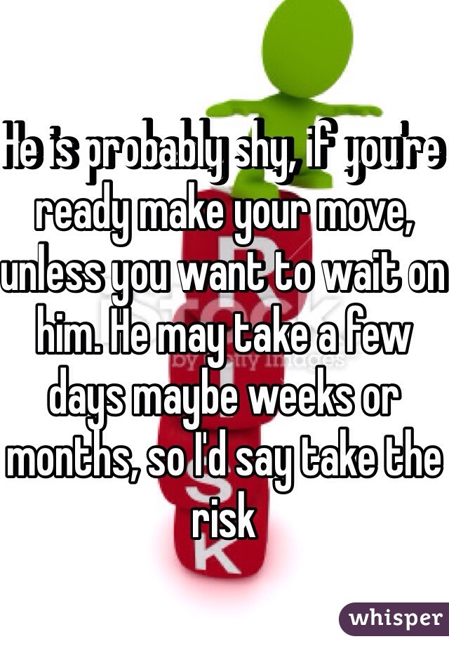 He is probably shy, if you're ready make your move, unless you want to wait on him. He may take a few days maybe weeks or months, so I'd say take the risk